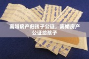 离婚房产归孩子公证，离婚房产公证给孩子