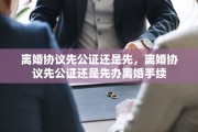 离婚协议先公证还是先，离婚协议先公证还是先办离婚手续
