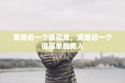 离婚后一个很孤单，离婚后一个很孤单的男人