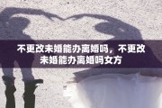 不更改未婚能办离婚吗，不更改未婚能办离婚吗女方