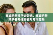 离婚后带孩子去外地，离婚后带孩子去外地需要对方同意吗