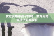 女方离婚带孩子好吗，女方离婚带孩子好吗现在