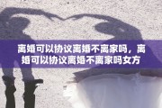 离婚可以协议离婚不离家吗，离婚可以协议离婚不离家吗女方
