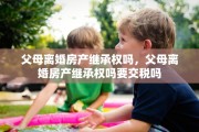 父母离婚房产继承权吗，父母离婚房产继承权吗要交税吗