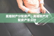 离婚财产分配房产，离婚财产分配房产怎么分
