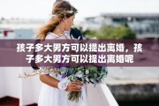 孩子多大男方可以提出离婚，孩子多大男方可以提出离婚呢