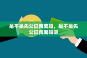 是不是先公证再离婚，是不是先公证再离婚呢