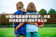 好累好想离婚舍不得孩子，好累好想离婚舍不得孩子怎么办