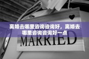 离婚去哪里咨询咨询好，离婚去哪里咨询咨询好一点