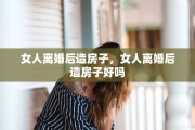 女人离婚后造房子，女人离婚后造房子好吗
