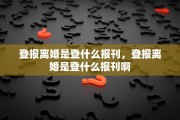 登报离婚是登什么报刊，登报离婚是登什么报刊啊