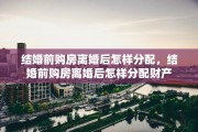 结婚前购房离婚后怎样分配，结婚前购房离婚后怎样分配财产