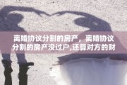离婚协议分割的房产，离婚协议分割的房产没过户,还算对方的财产吗