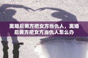 离婚后男方把女方当仇人，离婚后男方把女方当仇人怎么办