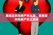 离婚后共同房产怎么卖，离婚后共同房产怎么卖掉