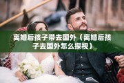 离婚后孩子带去国外（离婚后孩子去国外怎么探视）