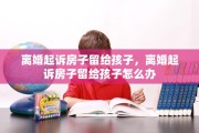 离婚起诉房子留给孩子，离婚起诉房子留给孩子怎么办