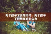 两个孩子了很想离婚，两个孩子了很想离婚怎么办