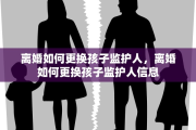 离婚如何更换孩子监护人，离婚如何更换孩子监护人信息
