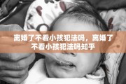 离婚了不看小孩犯法吗，离婚了不看小孩犯法吗知乎
