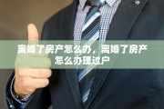 离婚了房产怎么办，离婚了房产怎么办理过户