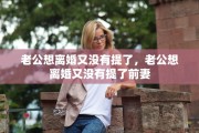 老公想离婚又没有提了，老公想离婚又没有提了前妻