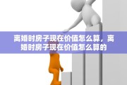 离婚时房子现在价值怎么算，离婚时房子现在价值怎么算的