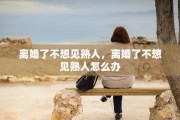 离婚了不想见熟人，离婚了不想见熟人怎么办