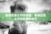离婚后怎么对待前妻，离婚后怎么对待前妻的孩子