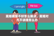 离婚商量不好怎么解决，离婚对方不讲理怎么办