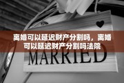 离婚可以延迟财产分割吗，离婚可以延迟财产分割吗法院