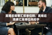 离婚后需要汇报单位吗，离婚后需要汇报单位吗知乎