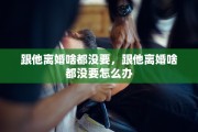 跟他离婚啥都没要，跟他离婚啥都没要怎么办