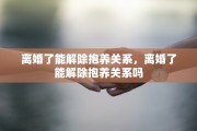 离婚了能解除抱养关系，离婚了能解除抱养关系吗