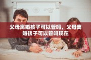 父母离婚孩子可以管吗，父母离婚孩子可以管吗现在