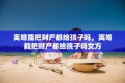 离婚能把财产都给孩子吗，离婚能把财产都给孩子吗女方