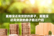 离婚没还完贷款的房子，离婚没还完贷款的房子能过户吗