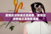 离婚应该快速还是拖着，离婚应该快速还是拖着离婚