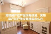 离婚房产过户但没有接房，离婚房产过户但没有接房怎么办