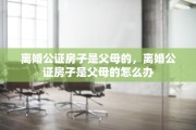 离婚公证房子是父母的，离婚公证房子是父母的怎么办