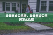 父母离婚公租房，父母离婚公租房怎么处理