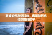 离婚如何忘记以前，离婚如何忘记以前的孩子