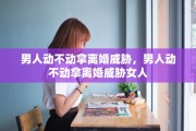 男人动不动拿离婚威胁，男人动不动拿离婚威胁女人