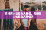 离婚男人该给女人补偿，离婚男人该给女人补偿吗