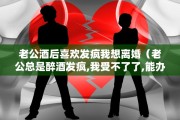 老公酒后喜欢发疯我想离婚（老公总是醉酒发疯,我受不了了,能办得到离婚吗?）