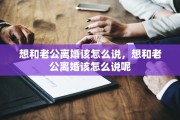 想和老公离婚该怎么说，想和老公离婚该怎么说呢