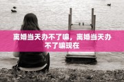 离婚当天办不了嘛，离婚当天办不了嘛现在