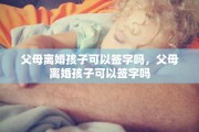 父母离婚孩子可以签字吗，父母离婚孩子可以签字吗
