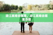 靖江离婚去哪里，靖江离婚去哪里办理
