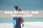 离婚男人带小孩怎么过，离婚男人带小孩怎么过日子